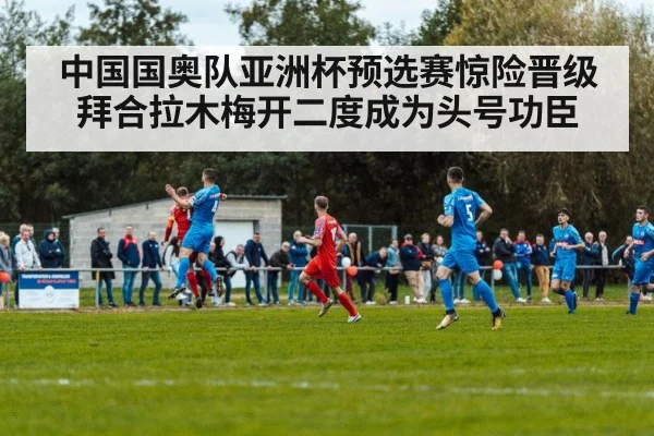 中国国奥队亚洲杯预选赛惊险晋级拜合拉木梅开二度成为头号功臣（kaiyun）