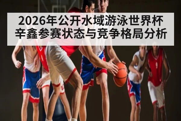 2026年公开水域游泳世界杯辛鑫参赛状态与竞争格局分析 - kaiyun
