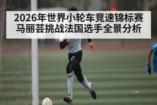 2026年世界小轮车竞速锦标赛马丽芸挑战法国选手全景分析 | kaiyun