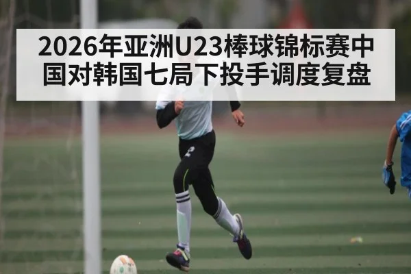 2026年亚洲U23棒球锦标赛中国对韩国七局下投手调度复盘 | kaiyun